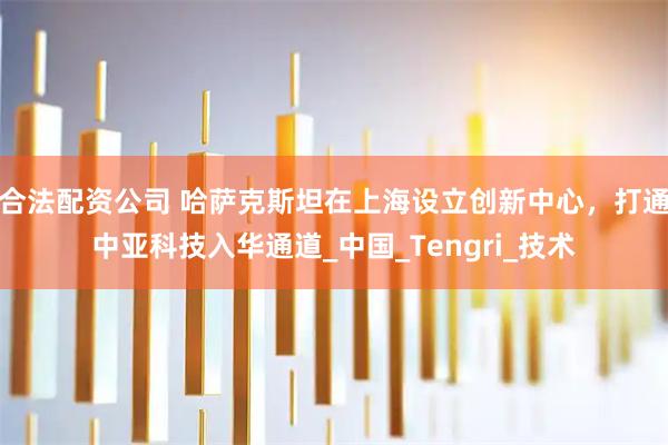 合法配资公司 哈萨克斯坦在上海设立创新中心，打通中亚科技入华通道_中国_Tengri_技术