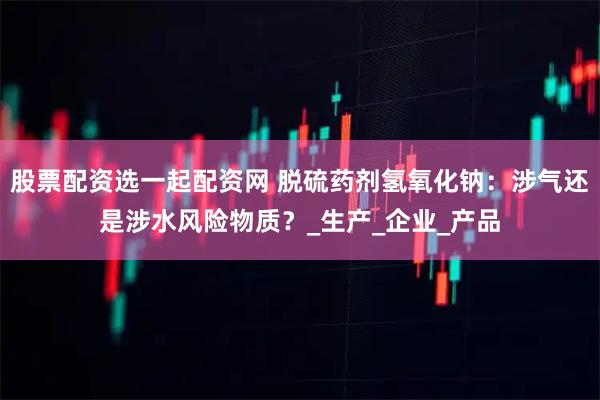 股票配资选一起配资网 脱硫药剂氢氧化钠：涉气还是涉水风险物质？_生产_企业_产品