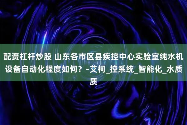 配资杠杆炒股 山东各市区县疾控中心实验室纯水机设备自动化程度如何？-艾柯_控系统_智能化_水质
