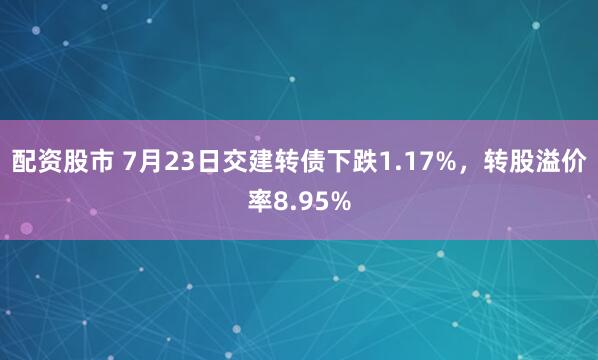 配资股市 7月23日交建转债下跌1.17%,转股溢价率8.95%