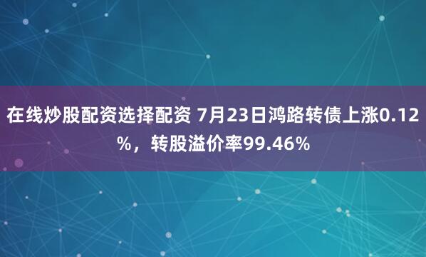 在线炒股配资选择配资 7月23日鸿路转债上涨0.12%，转股溢价率99.46%