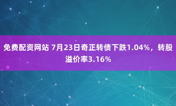 免费配资网站 7月23日奇正转债下跌1.04%，转股溢价率3.16%