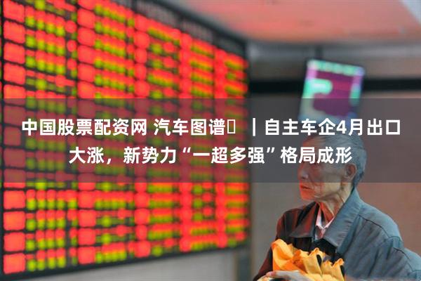 中国股票配资网 汽车图谱㉗｜自主车企4月出口大涨，新势力“一超多强”格局成形